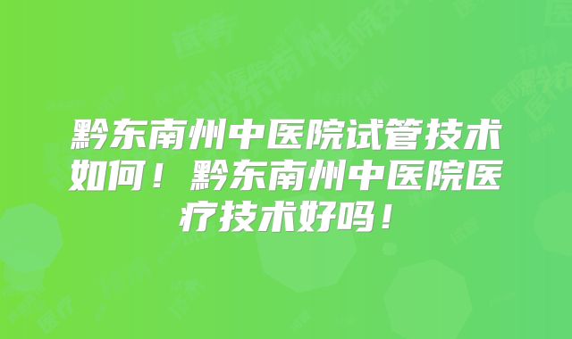 黔东南州中医院试管技术如何！黔东南州中医院医疗技术好吗！