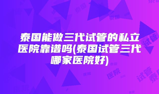 泰国能做三代试管的私立医院靠谱吗(泰国试管三代哪家医院好)