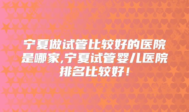 宁夏做试管比较好的医院是哪家,宁夏试管婴儿医院排名比较好！