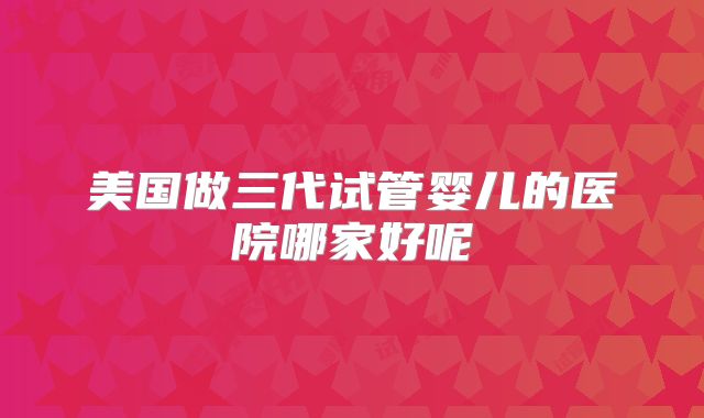 美国做三代试管婴儿的医院哪家好呢