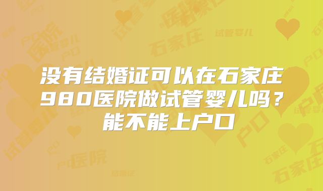 没有结婚证可以在石家庄980医院做试管婴儿吗？ 能不能上户口