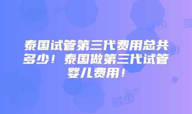 泰国试管第三代费用总共多少!泰国做第三代试管婴儿费用!