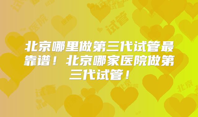 北京哪里做第三代试管最靠谱！北京哪家医院做第三代试管！