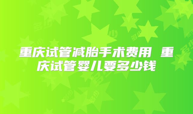 重庆试管减胎手术费用 重庆试管婴儿要多少钱