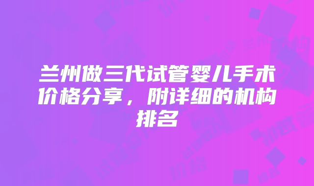 兰州做三代试管婴儿手术价格分享,附详细的机构排名