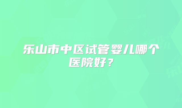 乐山市中区试管婴儿哪个医院好？