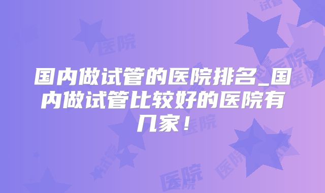 国内做试管的医院排名_国内做试管比较好的医院有几家！