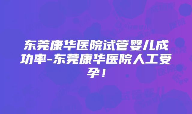 东莞康华医院试管婴儿成功率-东莞康华医院人工受孕!