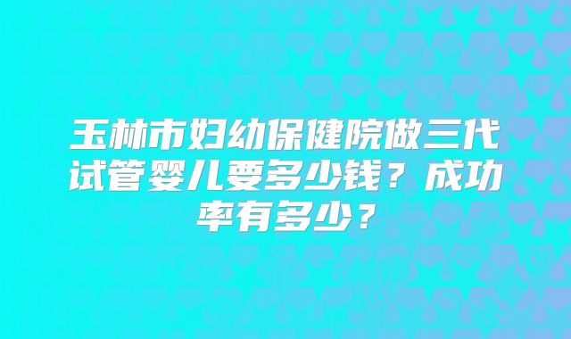玉林市妇幼保健院做三代试管婴儿要多少钱？成功率有多少？