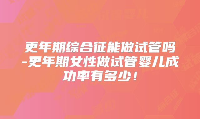 更年期综合征能做试管吗-更年期女性做试管婴儿成功率有多少！