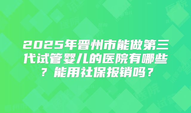 2025年晋州市能做第三代试管婴儿的医院有哪些?能用社保报销吗?