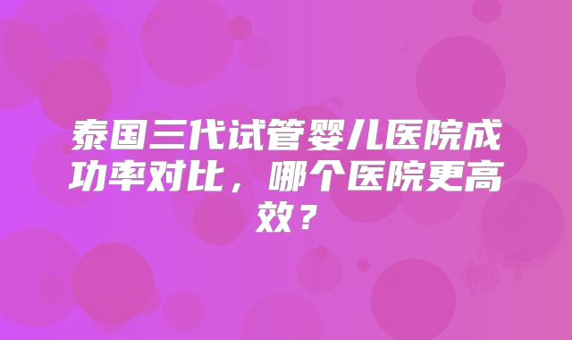 泰国三代试管婴儿医院成功率对比，哪个医院更高效？