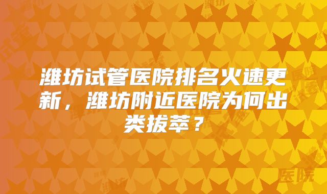 潍坊试管医院排名火速更新，潍坊附近医院为何出类拔萃？