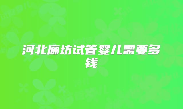 河北廊坊试管婴儿需要多钱