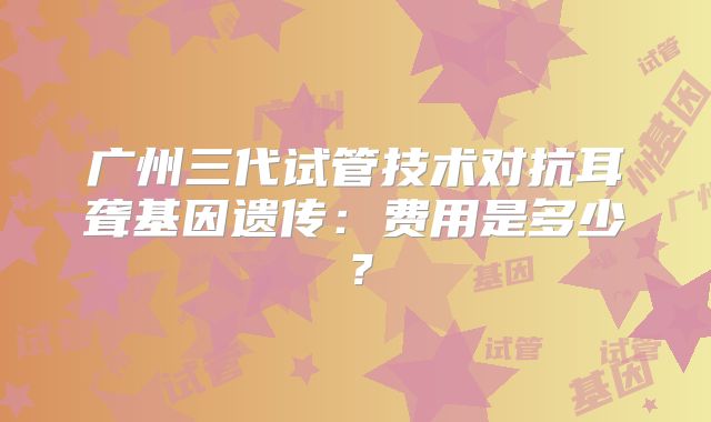 广州三代试管技术对抗耳聋基因遗传:费用是多少?