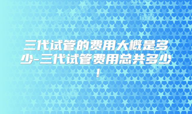 三代试管的费用大概是多少-三代试管费用总共多少!
