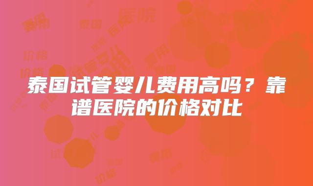 泰国试管婴儿费用高吗？靠谱医院的价格对比