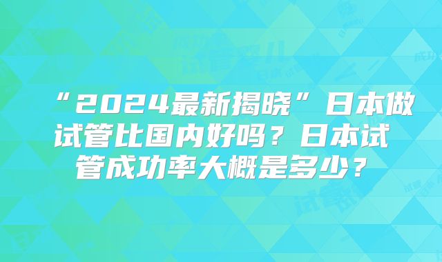 “2024最新揭晓”日本做试管比国内好吗？日本试管成功率大概是多少？