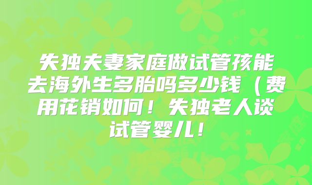 失独夫妻家庭做试管孩能去海外生多胎吗多少钱（费用花销如何！失独老人谈试管婴儿！