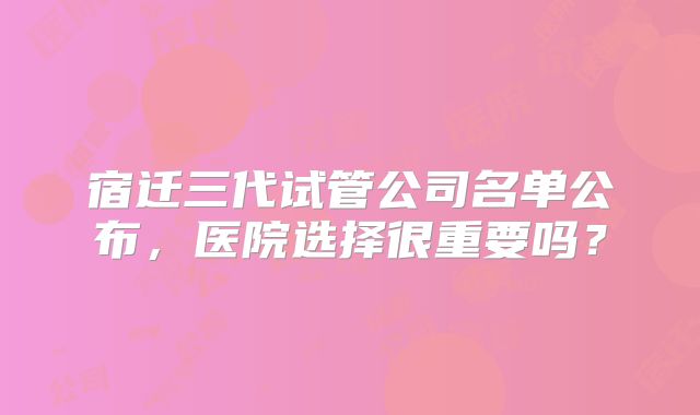 宿迁三代试管公司名单公布,医院选择很重要吗?