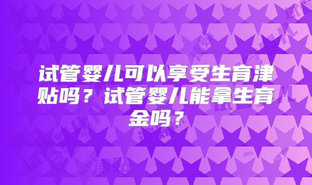 试管婴儿可以享受生育津贴吗?试管婴儿能拿生育金吗?