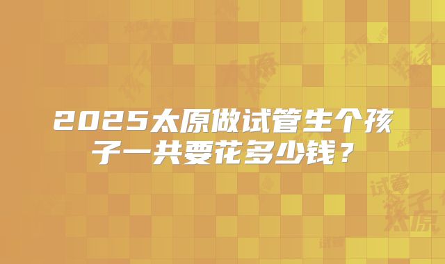 2025太原做试管生个孩子一共要花多少钱?