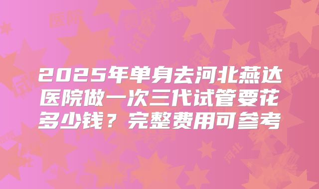 2025年单身去河北燕达医院做一次三代试管要花多少钱?完整费用可参考