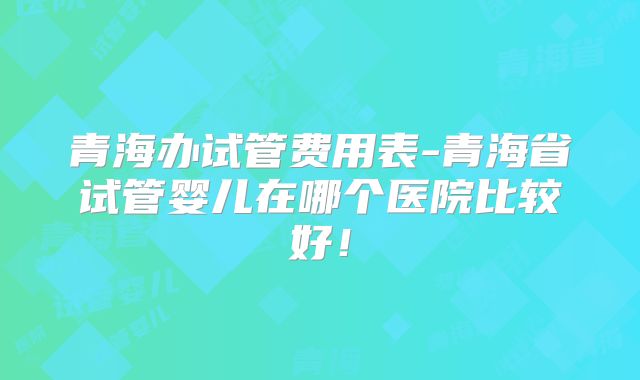 青海办试管费用表-青海省试管婴儿在哪个医院比较好！
