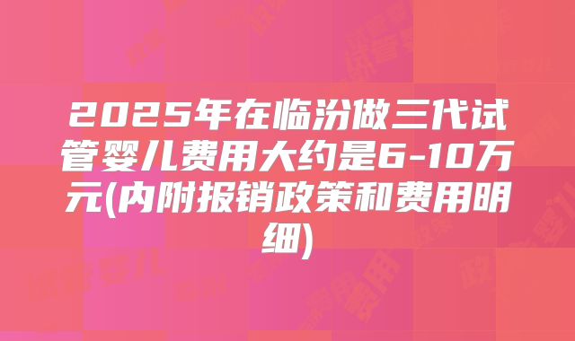 2025年在临汾做三代试管婴儿费用大约是6-10万元(内附报销政策和费用明细)