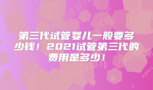 第三代试管婴儿一般要多少钱!2021试管第三代的费用是多少!