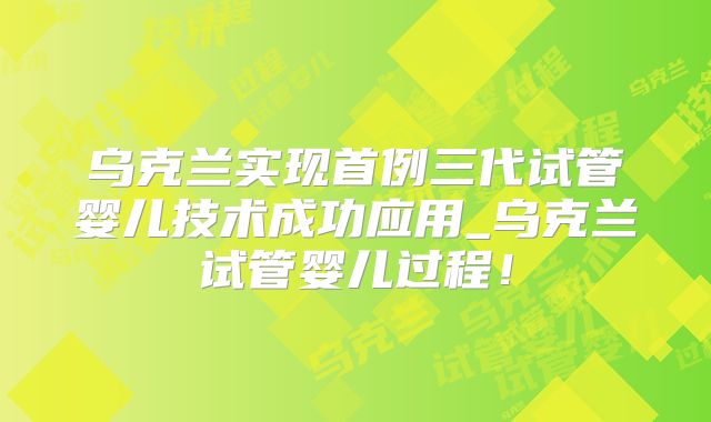 乌克兰实现首例三代试管婴儿技术成功应用_乌克兰试管婴儿过程！