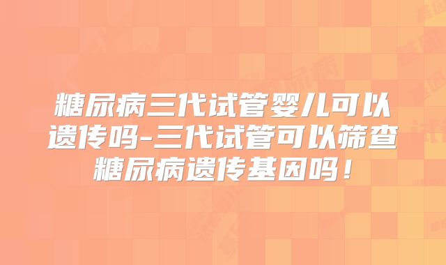 糖尿病三代试管婴儿可以遗传吗-三代试管可以筛查糖尿病遗传基因吗！