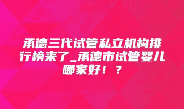 承德三代试管私立机构排行榜来了_承德市试管婴儿哪家好!?