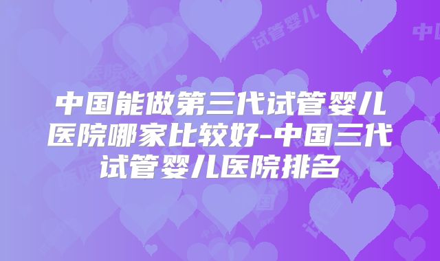 中国能做第三代试管婴儿医院哪家比较好-中国三代试管婴儿医院排名