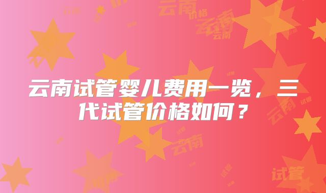 云南试管婴儿费用一览，三代试管价格如何？