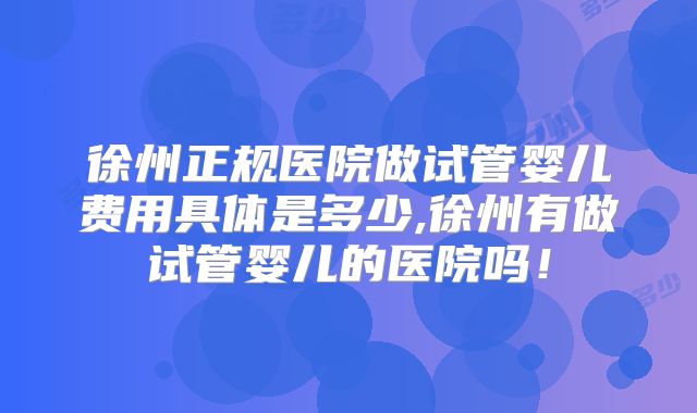 徐州正规医院做试管婴儿费用具体是多少,徐州有做试管婴儿的医院吗！