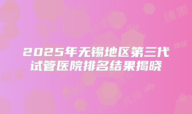 2025年无锡地区第三代试管医院排名结果揭晓