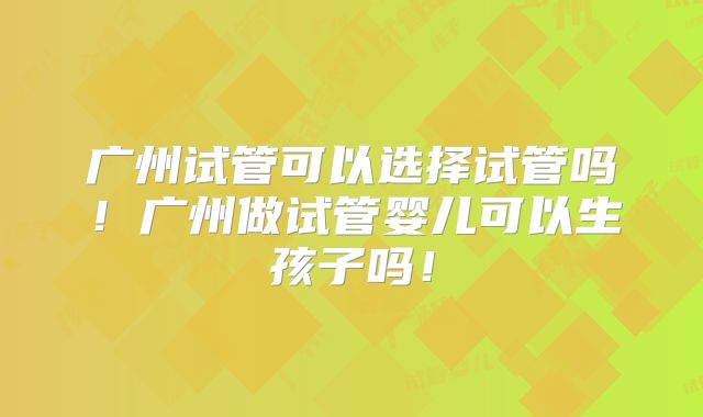 广州试管可以选择试管吗!广州做试管婴儿可以生孩子吗!