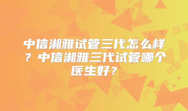中信湘雅试管三代怎么样?中信湘雅三代试管哪个医生好?