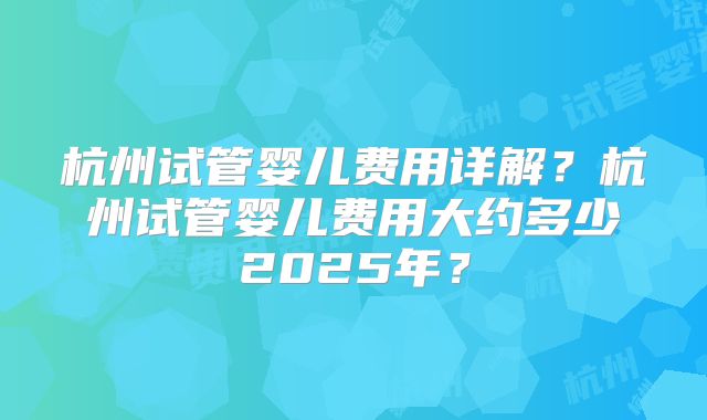 杭州试管婴儿费用详解?杭州试管婴儿费用大约多少2025年?