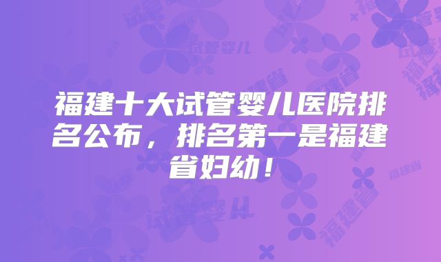 福建十大试管婴儿医院排名公布,排名第一是福建省妇幼!