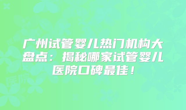 广州试管婴儿热门机构大盘点：揭秘哪家试管婴儿医院口碑最佳！