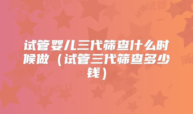 试管婴儿三代筛查什么时候做(试管三代筛查多少钱)
