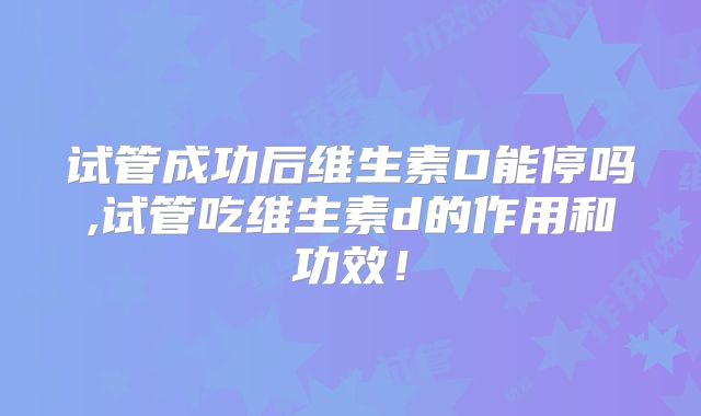 试管成功后维生素D能停吗,试管吃维生素d的作用和功效！