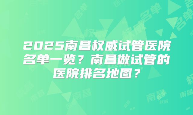 2025南昌权威试管医院名单一览？南昌做试管的医院排名地图？