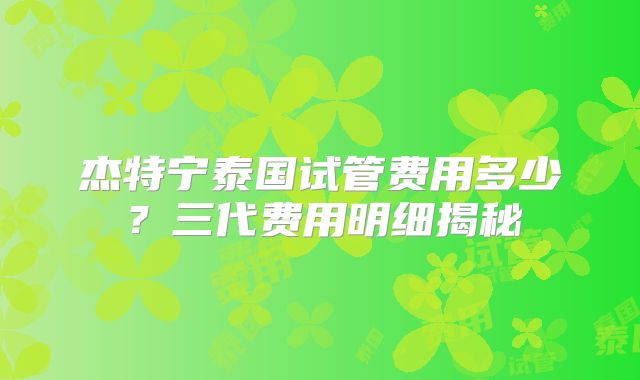 杰特宁泰国试管费用多少？三代费用明细揭秘