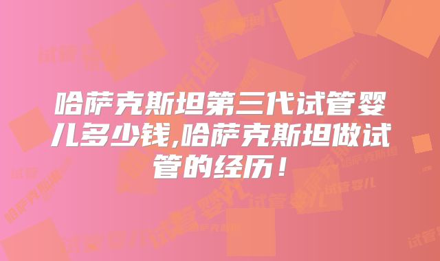 哈萨克斯坦第三代试管婴儿多少钱,哈萨克斯坦做试管的经历!