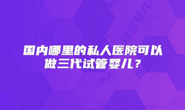 国内哪里的私人医院可以做三代试管婴儿？