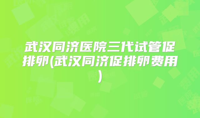 武汉同济医院三代试管促排卵(武汉同济促排卵费用)