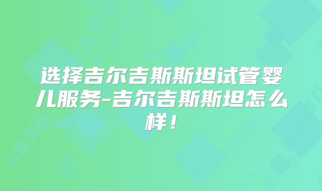 选择吉尔吉斯斯坦试管婴儿服务-吉尔吉斯斯坦怎么样!